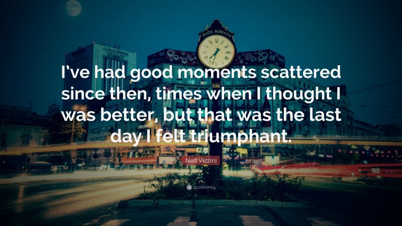 Ned Vizzini Quote: “I’ve had good moments scattered since then, times when I thought I was better, but that was the last day I felt triumphant.”