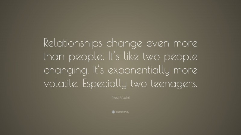 Ned Vizzini Quote: “Relationships change even more than people. It’s like two people changing. It’s exponentially more volatile. Especially two teenagers.”