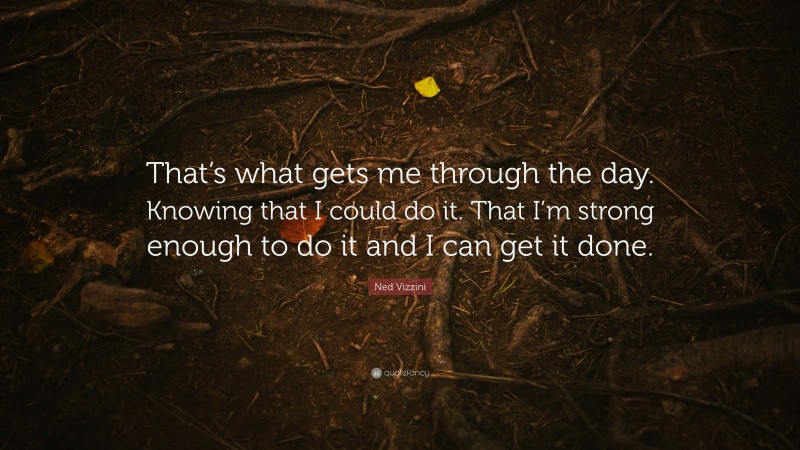 Ned Vizzini Quote: “That’s what gets me through the day. Knowing that I could do it. That I’m strong enough to do it and I can get it done.”
