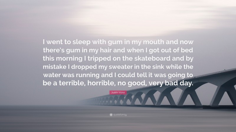 Judith Viorst Quote: “I went to sleep with gum in my mouth and now there’s gum in my hair and when I got out of bed this morning I tripped on the skateboard and by mistake I dropped my sweater in the sink while the water was running and I could tell it was going to be a terrible, horrible, no good, very bad day.”