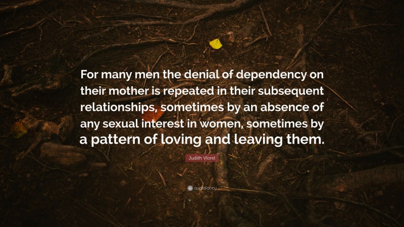 Judith Viorst Quote: “For many men the denial of dependency on their mother is repeated in their subsequent relationships, sometimes by an absence of any sexual interest in women, sometimes by a pattern of loving and leaving them.”
