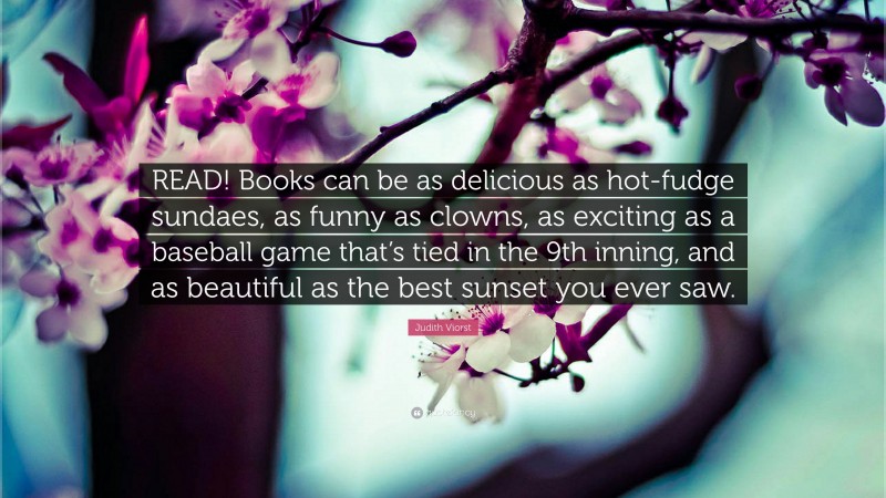 Judith Viorst Quote: “READ! Books can be as delicious as hot-fudge sundaes, as funny as clowns, as exciting as a baseball game that’s tied in the 9th inning, and as beautiful as the best sunset you ever saw.”