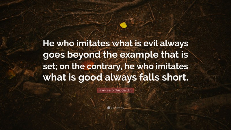 Francesco Guicciardini Quote: “He who imitates what is evil always goes beyond the example that is set; on the contrary, he who imitates what is good always falls short.”
