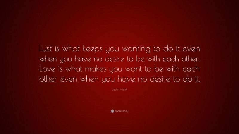 Judith Viorst Quote: “Lust is what keeps you wanting to do it even when you have no desire to be with each other. Love is what makes you want to be with each other even when you have no desire to do it.”