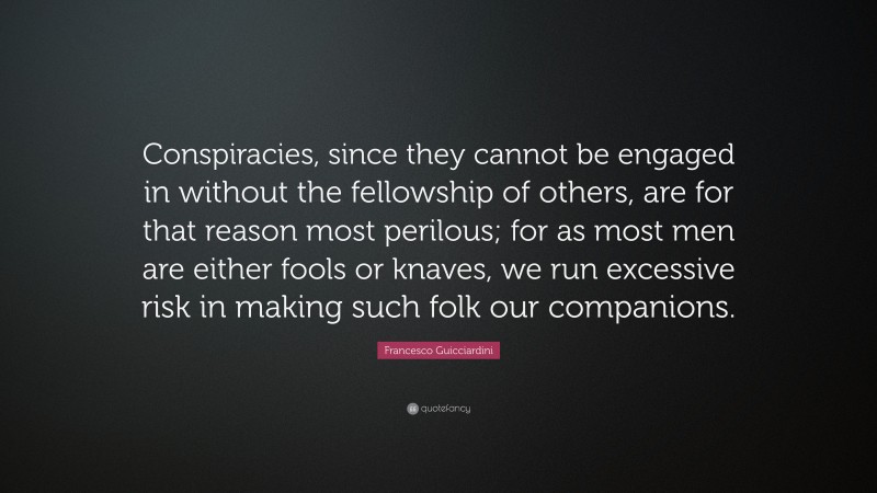 Francesco Guicciardini Quote: “Conspiracies, since they cannot be engaged in without the fellowship of others, are for that reason most perilous; for as most men are either fools or knaves, we run excessive risk in making such folk our companions.”