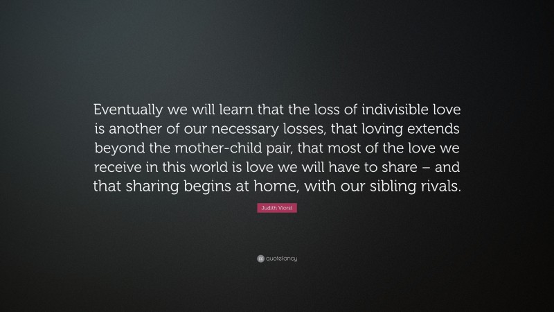 Judith Viorst Quote: “Eventually we will learn that the loss of indivisible love is another of our necessary losses, that loving extends beyond the mother-child pair, that most of the love we receive in this world is love we will have to share – and that sharing begins at home, with our sibling rivals.”