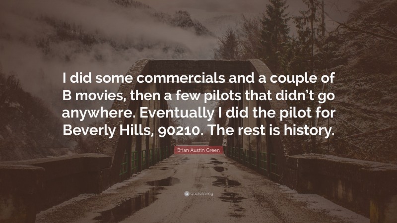 Brian Austin Green Quote: “I did some commercials and a couple of B movies, then a few pilots that didn’t go anywhere. Eventually I did the pilot for Beverly Hills, 90210. The rest is history.”