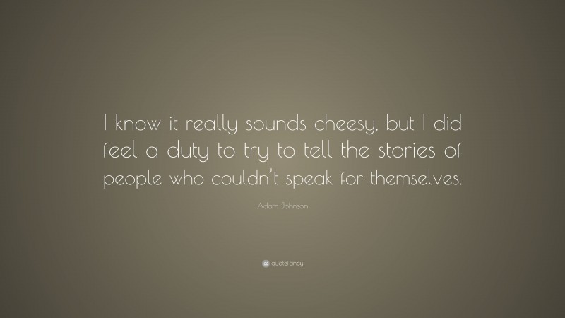 Adam Johnson Quote: “I know it really sounds cheesy, but I did feel a duty to try to tell the stories of people who couldn’t speak for themselves.”