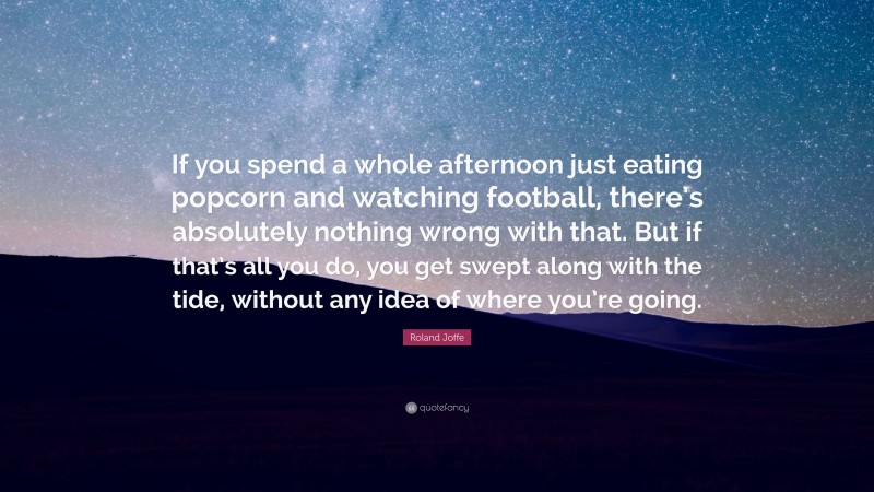 Roland Joffe Quote: “If you spend a whole afternoon just eating popcorn and watching football, there’s absolutely nothing wrong with that. But if that’s all you do, you get swept along with the tide, without any idea of where you’re going.”