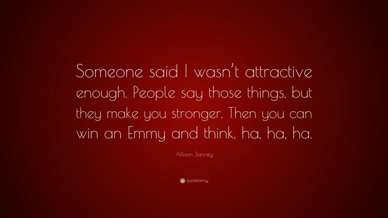 Allison Janney Quote: “Someone said I wasn’t attractive enough. People say those things, but they make you stronger. Then you can win an Emmy and think, ha, ha, ha.”