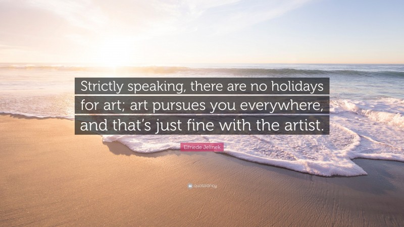 Elfriede Jelinek Quote: “Strictly speaking, there are no holidays for art; art pursues you everywhere, and that’s just fine with the artist.”