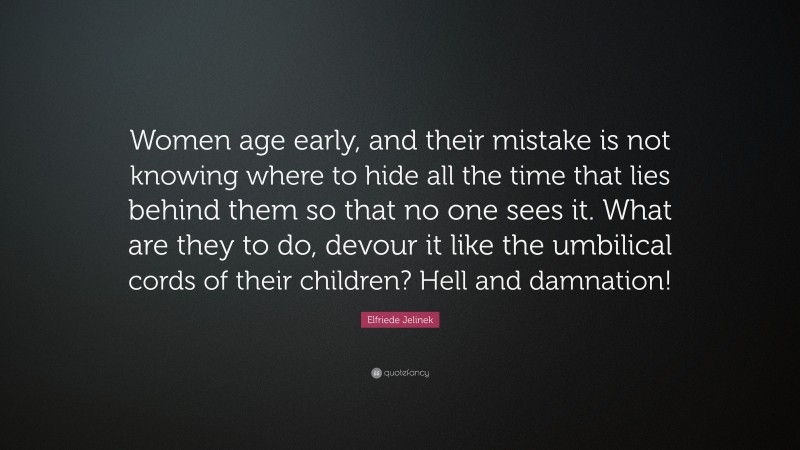 Elfriede Jelinek Quote: “Women age early, and their mistake is not knowing where to hide all the time that lies behind them so that no one sees it. What are they to do, devour it like the umbilical cords of their children? Hell and damnation!”
