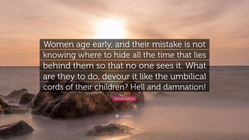 Elfriede Jelinek Quote: “Women age early, and their mistake is not knowing where to hide all the time that lies behind them so that no one sees it. What are they to do, devour it like the umbilical cords of their children? Hell and damnation!”
