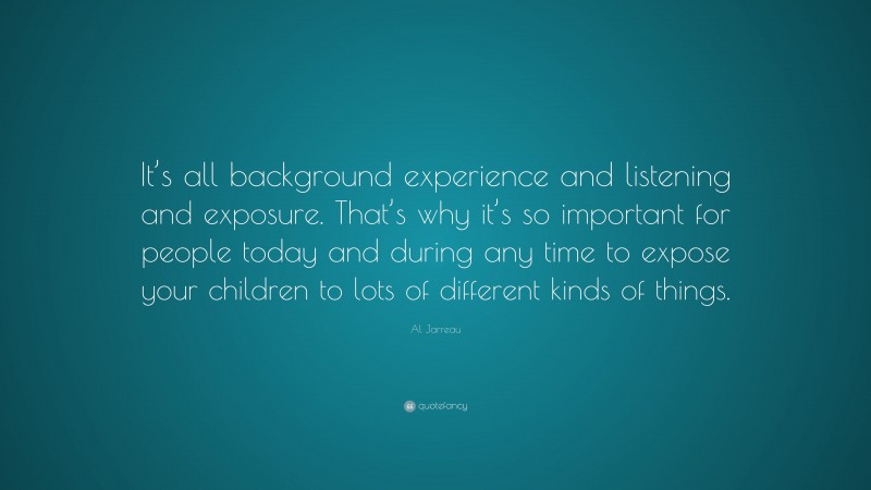 Al Jarreau Quote: “It’s all background experience and listening and exposure. That’s why it’s so important for people today and during any time to expose your children to lots of different kinds of things.”