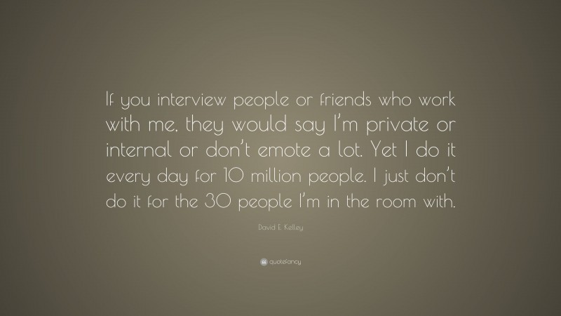 David E. Kelley Quote: “If you interview people or friends who work with me, they would say I’m private or internal or don’t emote a lot. Yet I do it every day for 10 million people. I just don’t do it for the 30 people I’m in the room with.”