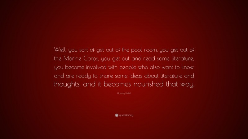 Harvey Keitel Quote: “Well, you sort of get out of the pool room, you get out of the Marine Corps, you get out and read some literature, you become involved with people who also want to know and are ready to share some ideas about literature and thoughts, and it becomes nourished that way.”
