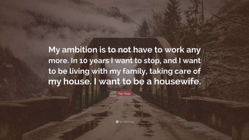 Paz Vega Quote: “My ambition is to not have to work any more. In 10 years I want to stop, and I want to be living with my family, taking care of my house. I want to be a housewife.”