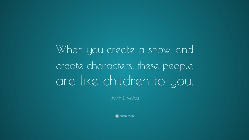 David E. Kelley Quote: “When you create a show, and create characters, these people are like children to you.”