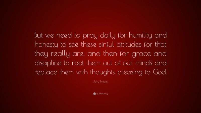 Jerry Bridges Quote: “But we need to pray daily for humility and honesty to see these sinful attitudes for that they really are, and then for grace and discipline to root them out of our minds and replace them with thoughts pleasing to God.”