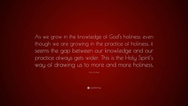 Jerry Bridges Quote: “As we grow in the knowledge of God’s holiness, even though we are growing in the practice of holiness, it seems the gap between our knowledge and our practice always gets wider. This is the Holy Spirit’s way of drawing us to more and more holiness.”