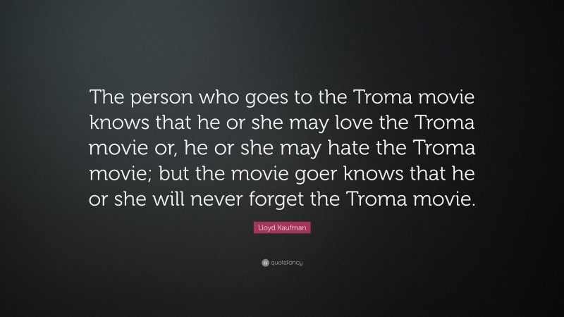 Lloyd Kaufman Quote: “The person who goes to the Troma movie knows that he or she may love the Troma movie or, he or she may hate the Troma movie; but the movie goer knows that he or she will never forget the Troma movie.”