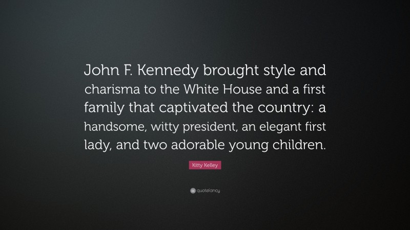Kitty Kelley Quote: “John F. Kennedy brought style and charisma to the White House and a first family that captivated the country: a handsome, witty president, an elegant first lady, and two adorable young children.”