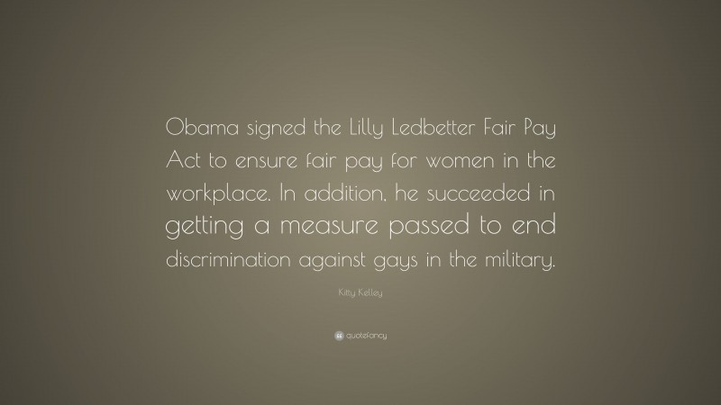 Kitty Kelley Quote: “Obama signed the Lilly Ledbetter Fair Pay Act to ensure fair pay for women in the workplace. In addition, he succeeded in getting a measure passed to end discrimination against gays in the military.”