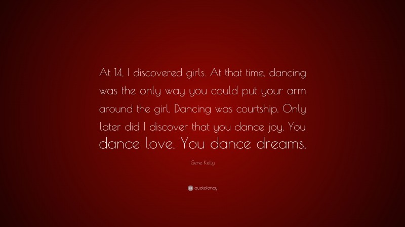 Gene Kelly Quote: “At 14, I discovered girls. At that time, dancing was the only way you could put your arm around the girl. Dancing was courtship. Only later did I discover that you dance joy. You dance love. You dance dreams.”