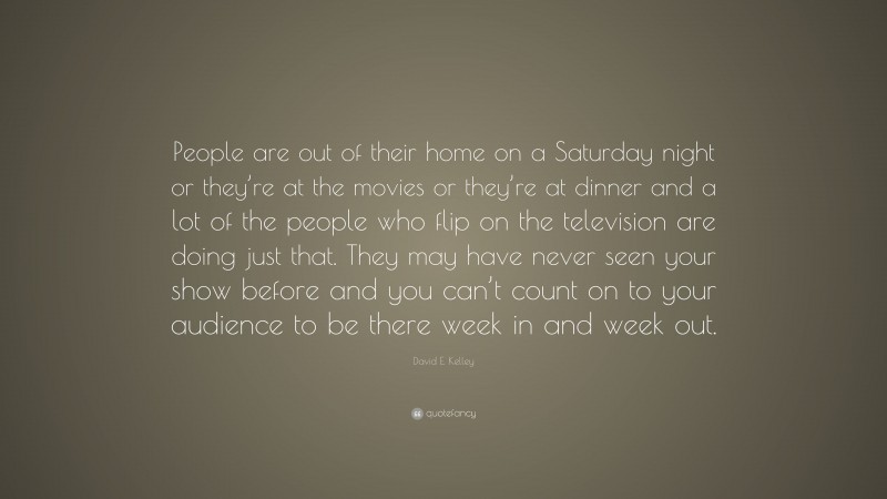 David E. Kelley Quote: “People are out of their home on a Saturday night or they’re at the movies or they’re at dinner and a lot of the people who flip on the television are doing just that. They may have never seen your show before and you can’t count on to your audience to be there week in and week out.”