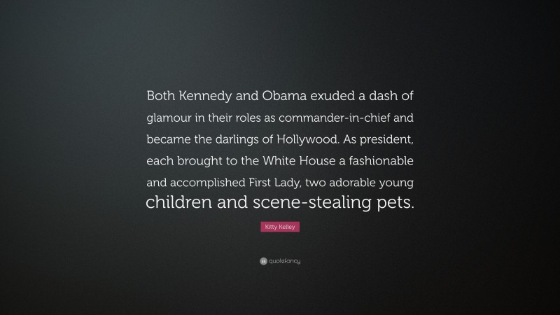 Kitty Kelley Quote: “Both Kennedy and Obama exuded a dash of glamour in their roles as commander-in-chief and became the darlings of Hollywood. As president, each brought to the White House a fashionable and accomplished First Lady, two adorable young children and scene-stealing pets.”