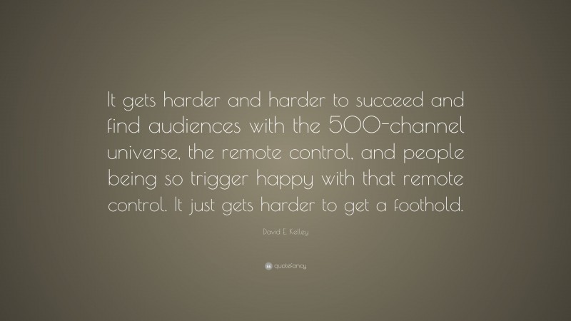David E. Kelley Quote: “It gets harder and harder to succeed and find audiences with the 500-channel universe, the remote control, and people being so trigger happy with that remote control. It just gets harder to get a foothold.”