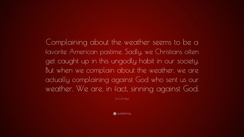 Jerry Bridges Quote: “Complaining about the weather seems to be a favorite American pastime. Sadly, we Christians often get caught up in this ungodly habit in our society. But when we complain about the weather, we are actually complaining against God who sent us our weather. We are, in fact, sinning against God.”