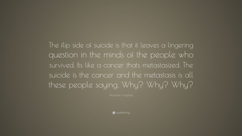 Abraham Verghese Quote: “The flip side of suicide is that it leaves a lingering question in the minds of the people who survived. Its like a cancer thats metastasized. The suicide is the cancer and the metastasis is all these people saying, Why? Why? Why?”