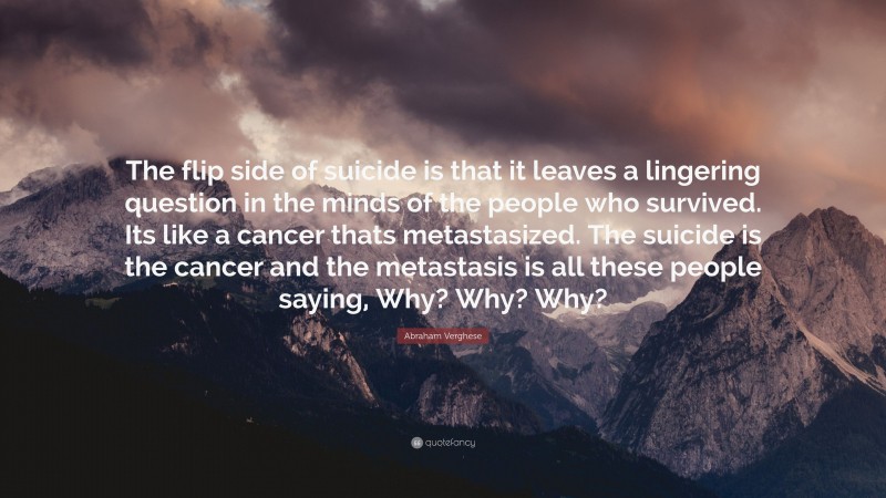 Abraham Verghese Quote: “The flip side of suicide is that it leaves a lingering question in the minds of the people who survived. Its like a cancer thats metastasized. The suicide is the cancer and the metastasis is all these people saying, Why? Why? Why?”
