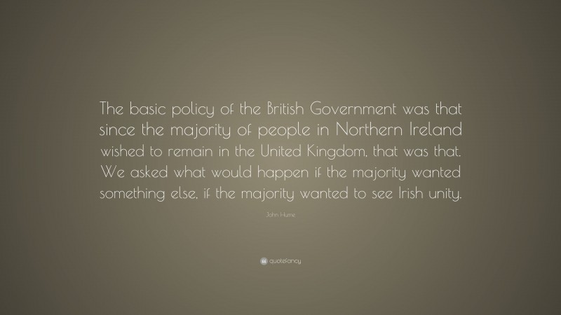 John Hume Quote: “The basic policy of the British Government was that since the majority of people in Northern Ireland wished to remain in the United Kingdom, that was that. We asked what would happen if the majority wanted something else, if the majority wanted to see Irish unity.”