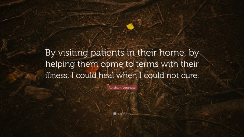 Abraham Verghese Quote: “By visiting patients in their home, by helping them come to terms with their illness, I could heal when I could not cure.”