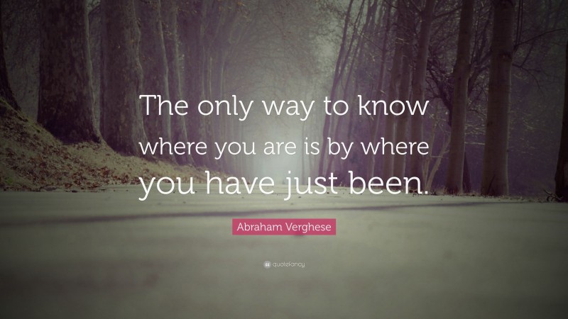 Abraham Verghese Quote: “The only way to know where you are is by where you have just been.”