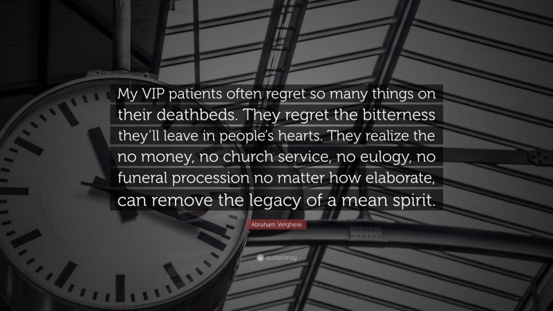 Abraham Verghese Quote: “My VIP patients often regret so many things on their deathbeds. They regret the bitterness they’ll leave in people’s hearts. They realize the no money, no church service, no eulogy, no funeral procession no matter how elaborate, can remove the legacy of a mean spirit.”
