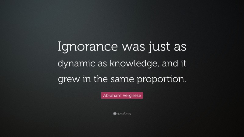 Abraham Verghese Quote: “Ignorance was just as dynamic as knowledge, and it grew in the same proportion.”