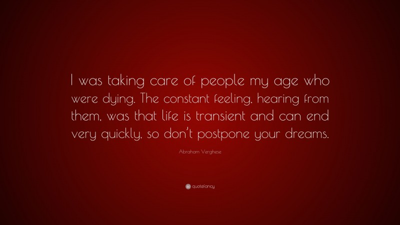 Abraham Verghese Quote: “I was taking care of people my age who were dying. The constant feeling, hearing from them, was that life is transient and can end very quickly, so don’t postpone your dreams.”