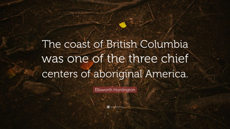Ellsworth Huntington Quote: “The coast of British Columbia was one of the three chief centers of aboriginal America.”