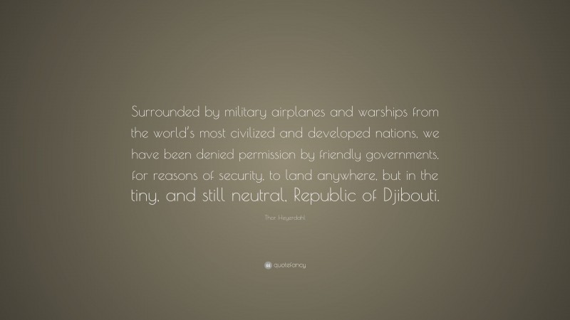 Thor Heyerdahl Quote: “Surrounded by military airplanes and warships from the world’s most civilized and developed nations, we have been denied permission by friendly governments, for reasons of security, to land anywhere, but in the tiny, and still neutral, Republic of Djibouti.”