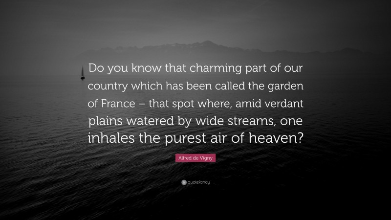 Alfred de Vigny Quote: “Do you know that charming part of our country which has been called the garden of France – that spot where, amid verdant plains watered by wide streams, one inhales the purest air of heaven?”