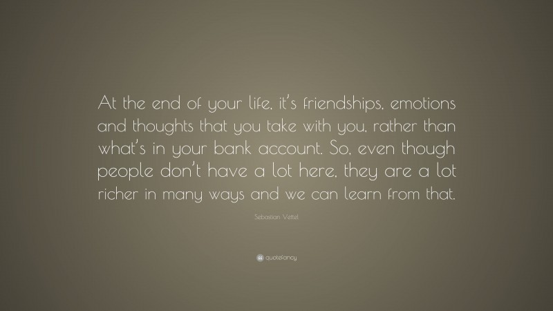 Sebastian Vettel Quote: “At the end of your life, it’s friendships, emotions and thoughts that you take with you, rather than what’s in your bank account. So, even though people don’t have a lot here, they are a lot richer in many ways and we can learn from that.”