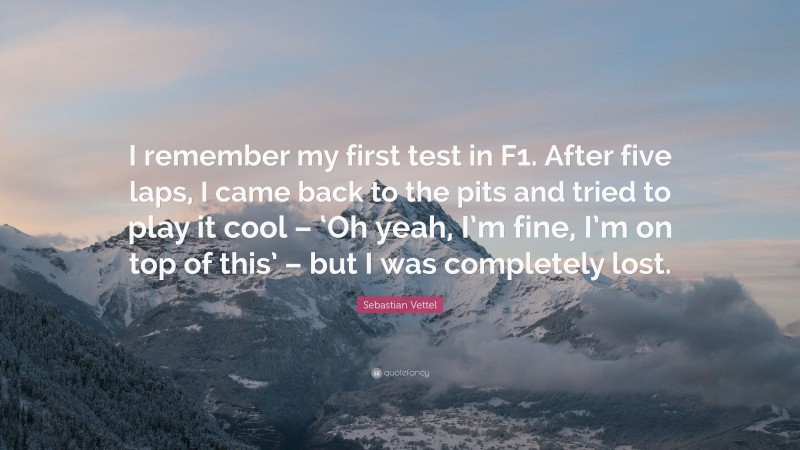 Sebastian Vettel Quote: “I remember my first test in F1. After five laps, I came back to the pits and tried to play it cool – ‘Oh yeah, I’m fine, I’m on top of this’ – but I was completely lost.”