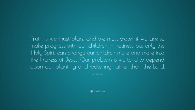 Jerry Bridges Quote: “Truth is we must plant and we must water if we are to make progress with our children in holiness but only the Holy Spirit can change our children more and more into the likeness of Jesus. Our problem is we tend to depend upon our planting and watering rather than the Lord.”