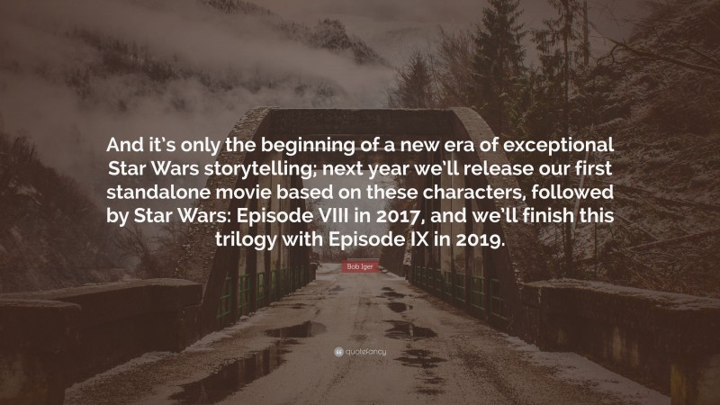 Bob Iger Quote: “And it’s only the beginning of a new era of exceptional Star Wars storytelling; next year we’ll release our first standalone movie based on these characters, followed by Star Wars: Episode VIII in 2017, and we’ll finish this trilogy with Episode IX in 2019.”