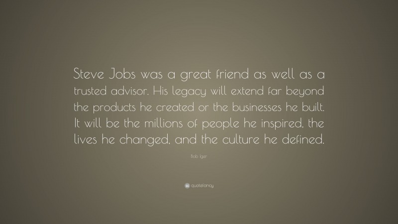 Bob Iger Quote: “Steve Jobs was a great friend as well as a trusted advisor. His legacy will extend far beyond the products he created or the businesses he built. It will be the millions of people he inspired, the lives he changed, and the culture he defined.”