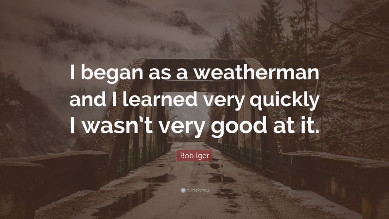 Bob Iger Quote: “I began as a weatherman and I learned very quickly I wasn’t very good at it.”