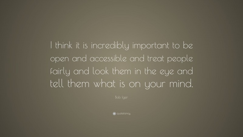 Bob Iger Quote: “I think it is incredibly important to be open and accessible and treat people fairly and look them in the eye and tell them what is on your mind.”